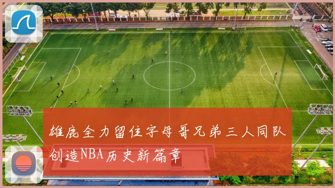 雄鹿全力留住字母哥兄弟三人同队创造NBA历史新篇章