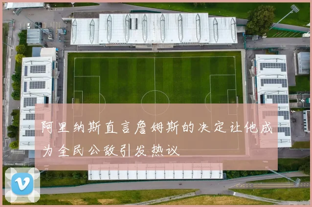 阿里纳斯直言詹姆斯的决定让他成为全民公敌引发热议
