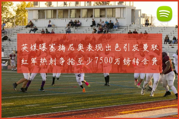 英媒曝塞梅尼奥表现出色引发曼联红军热刺争抢至少7500万镑转会费