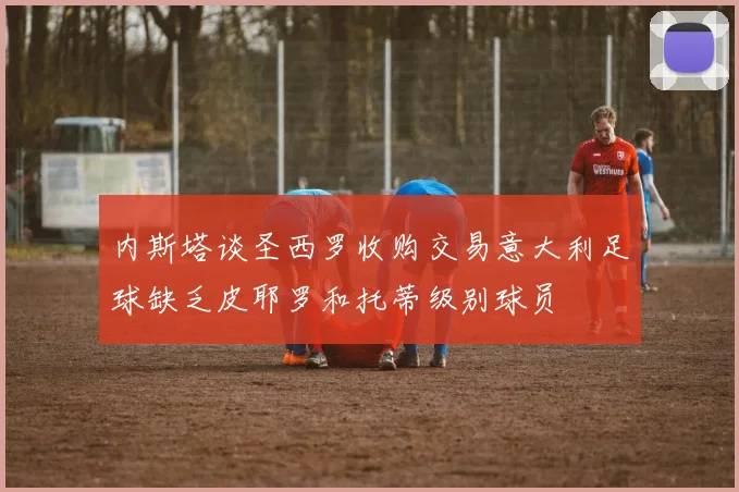 内斯塔谈圣西罗收购交易意大利足球缺乏皮耶罗和托蒂级别球员