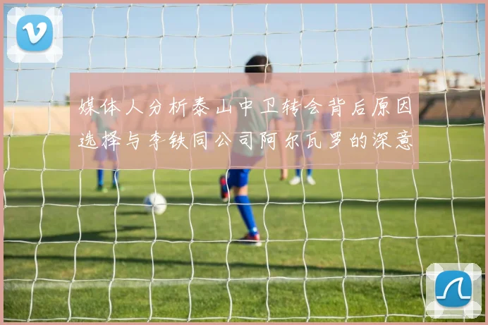 媒体人分析泰山中卫转会背后原因选择与李铁同公司阿尔瓦罗的深意