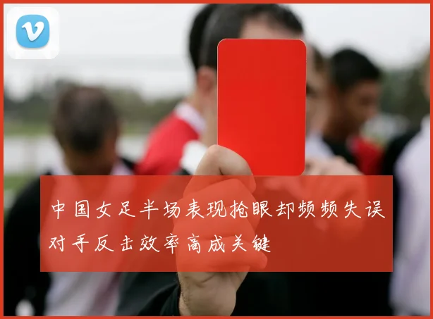 中国女足半场表现抢眼却频频失误对手反击效率高成关键