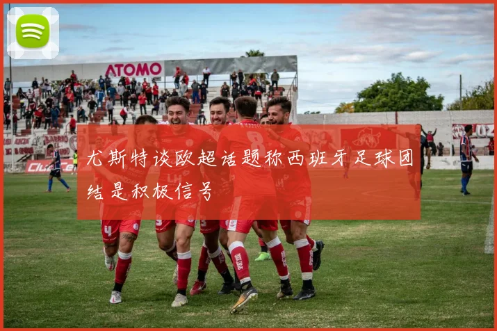尤斯特谈欧超话题称西班牙足球团结是积极信号