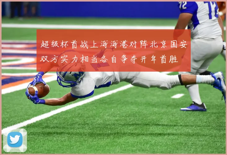 超级杯首战上海海港对阵北京国安双方实力相当各自争夺开年首胜