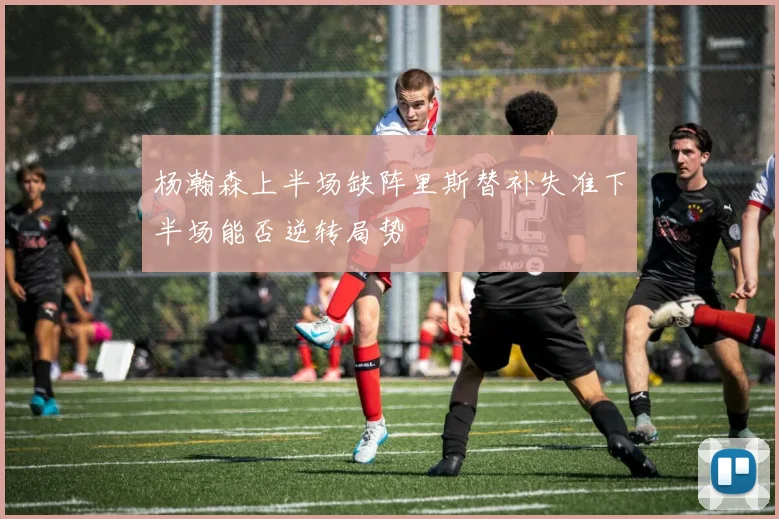 杨瀚森上半场缺阵里斯替补失准下半场能否逆转局势