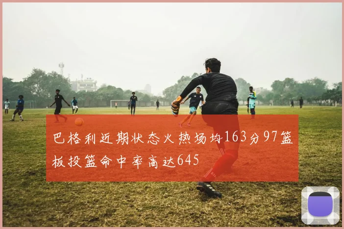 巴格利近期状态火热场均163分97篮板投篮命中率高达645