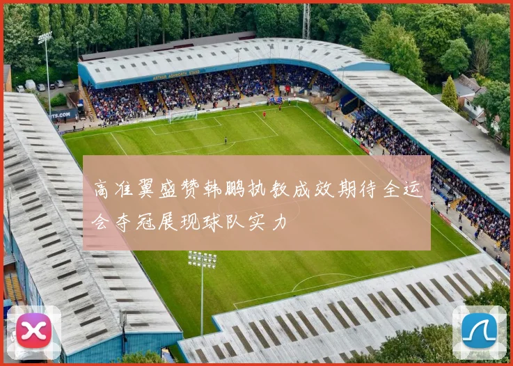 高准翼盛赞韩鹏执教成效期待全运会夺冠展现球队实力