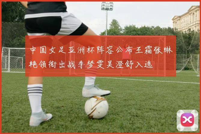 中国女足亚洲杯阵容公布王霜张琳艳领衔出战李梦雯吴澄舒入选