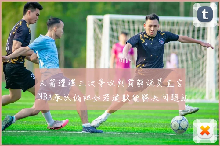 火箭遭遇三次争议判罚解说员直言NBA承认偏袒如若道歉能解决问题就好了
