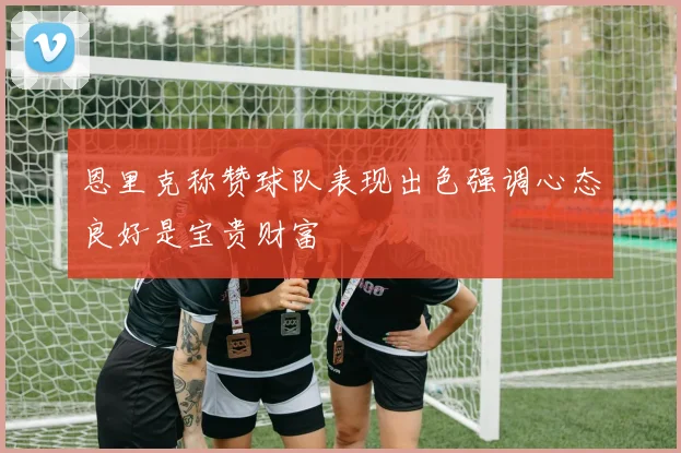 恩里克称赞球队表现出色强调心态良好是宝贵财富
