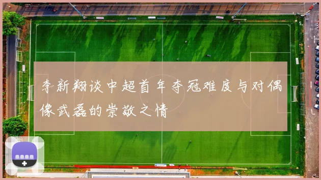 李新翔谈中超首年夺冠难度与对偶像武磊的崇敬之情
