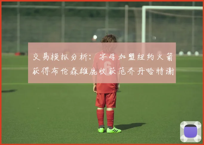 交易模拟分析：字母加盟纽约火箭获得布伦森雄鹿收获范乔丹哈特谢泼德等球员