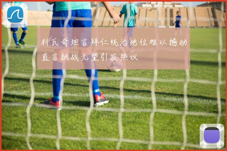科瓦奇坦言拜仁统治地位难以撼动直言挑战无望引发热议