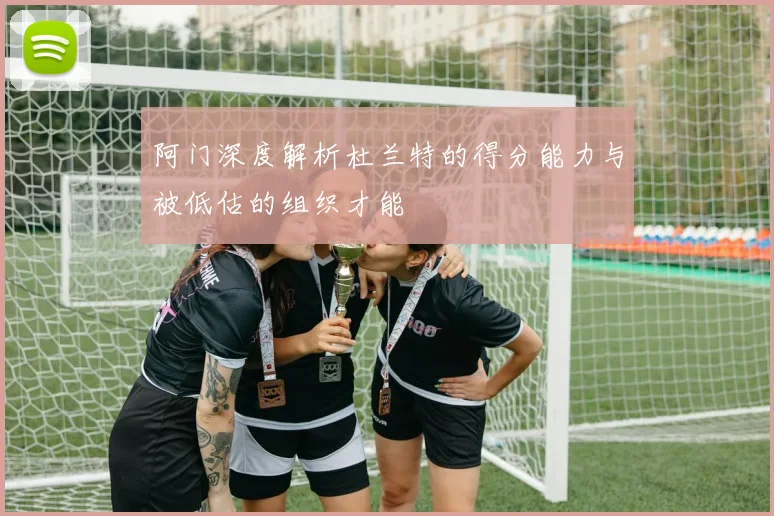 阿门深度解析杜兰特的得分能力与被低估的组织才能