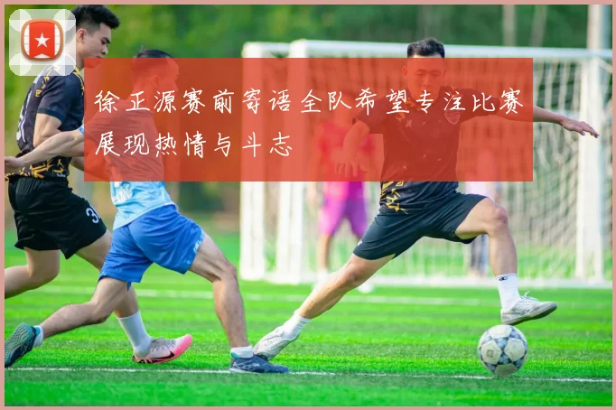 徐正源赛前寄语全队希望专注比赛展现热情与斗志