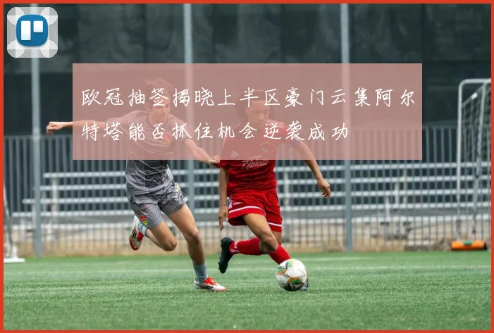 欧冠抽签揭晓上半区豪门云集阿尔特塔能否抓住机会逆袭成功
