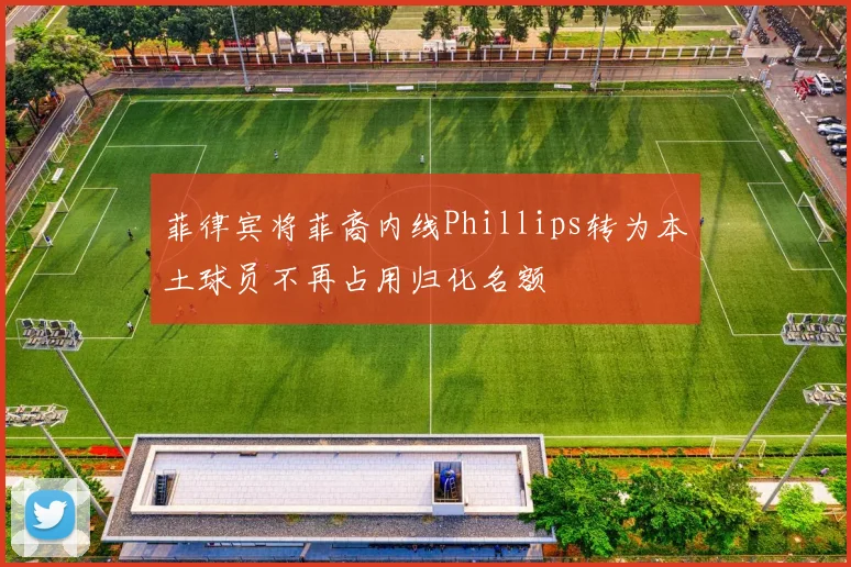 菲律宾将菲裔内线Phillips转为本土球员不再占用归化名额