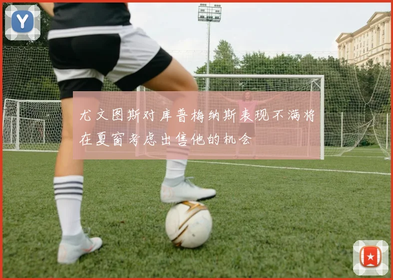 尤文图斯对库普梅纳斯表现不满将在夏窗考虑出售他的机会