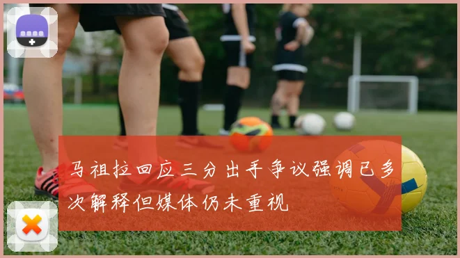 马祖拉回应三分出手争议强调已多次解释但媒体仍未重视