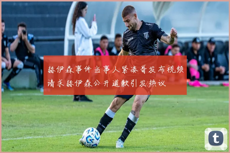 赫伊森事件当事人紧凑哥发布视频请求赫伊森公开道歉引发热议